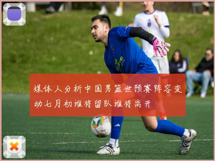 媒体人分析中国男篮世预赛阵容变动七月初谁将留队谁将离开