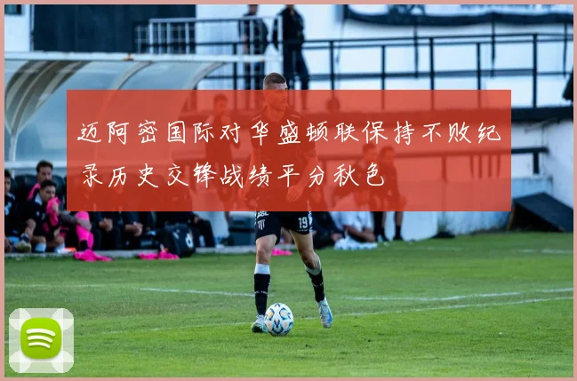 迈阿密国际对华盛顿联保持不败纪录历史交锋战绩平分秋色