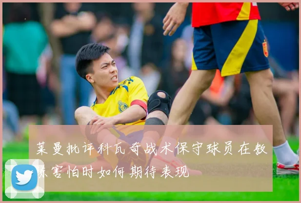 莱曼批评科瓦奇战术保守球员在教练害怕时如何期待表现
