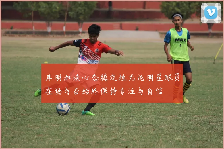 库明加谈心态稳定性无论明星球员在场与否始终保持专注与自信