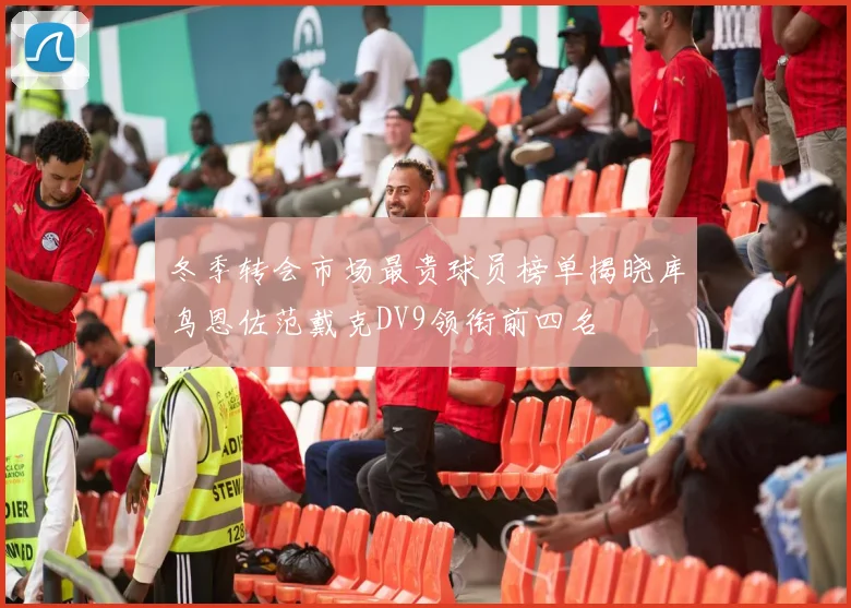 冬季转会市场最贵球员榜单揭晓库鸟恩佐范戴克DV9领衔前四名