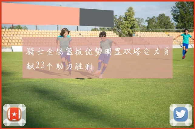 骑士全场篮板优势明显双塔合力贡献23个助力胜利