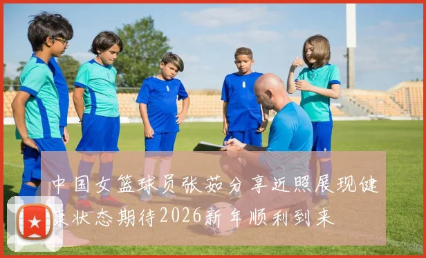 中国女篮球员张茹分享近照展现健康状态期待2026新年顺利到来