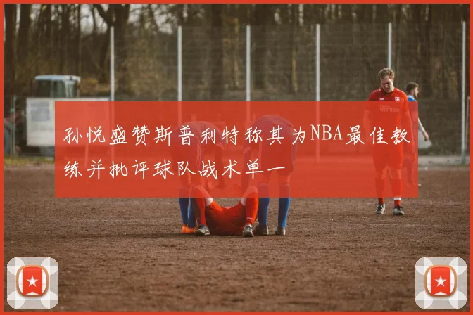 孙悦盛赞斯普利特称其为NBA最佳教练并批评球队战术单一