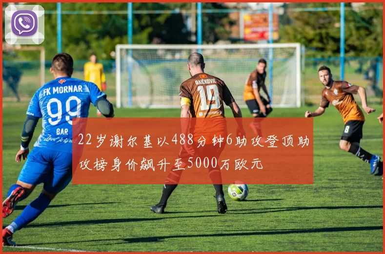 22岁谢尔基以488分钟6助攻登顶助攻榜身价飙升至5000万欧元