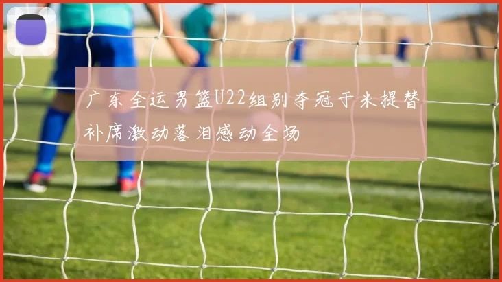 广东全运男篮U22组别夺冠于米提替补席激动落泪感动全场