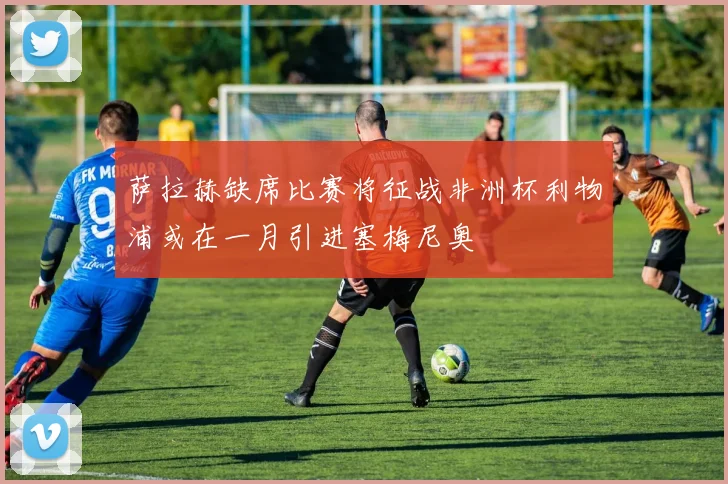 萨拉赫缺席比赛将征战非洲杯利物浦或在一月引进塞梅尼奥