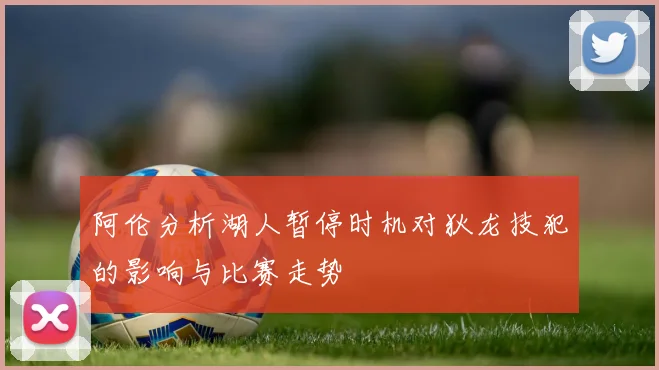 阿伦分析湖人暂停时机对狄龙技犯的影响与比赛走势