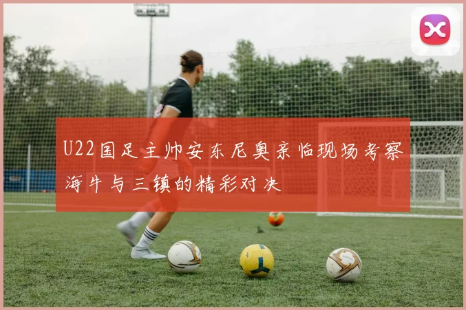 U22国足主帅安东尼奥亲临现场考察海牛与三镇的精彩对决