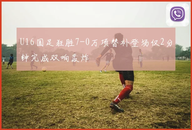 U16国足狂胜7-0万项替补登场仅2分钟完成双响轰炸