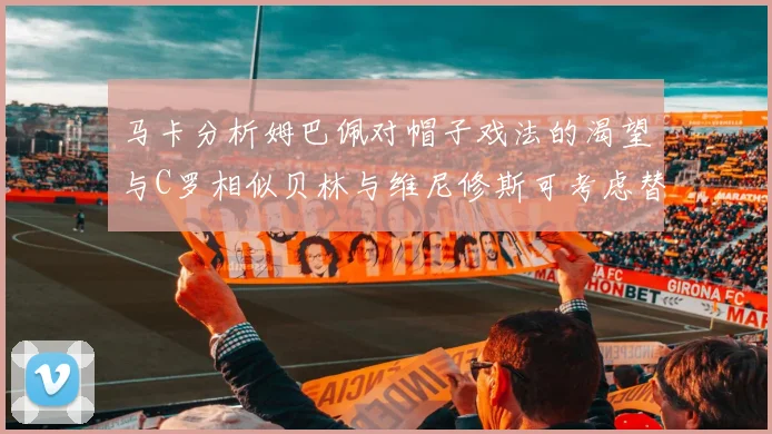 马卡分析姆巴佩对帽子戏法的渴望与C罗相似贝林与维尼修斯可考虑替补出战