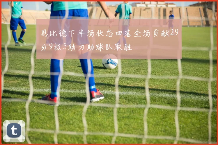 恩比德下半场状态回落全场贡献29分9板5助力助球队取胜