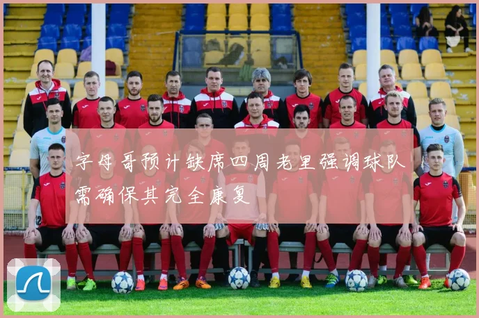 字母哥预计缺席四周老里强调球队需确保其完全康复