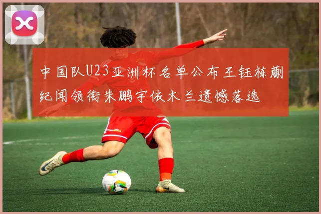 中国队U23亚洲杯名单公布王钰栋蒯纪闻领衔朱鹏宇依木兰遗憾落选