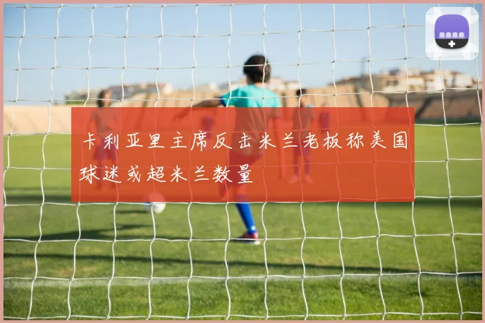 卡利亚里主席反击米兰老板称美国球迷或超米兰数量