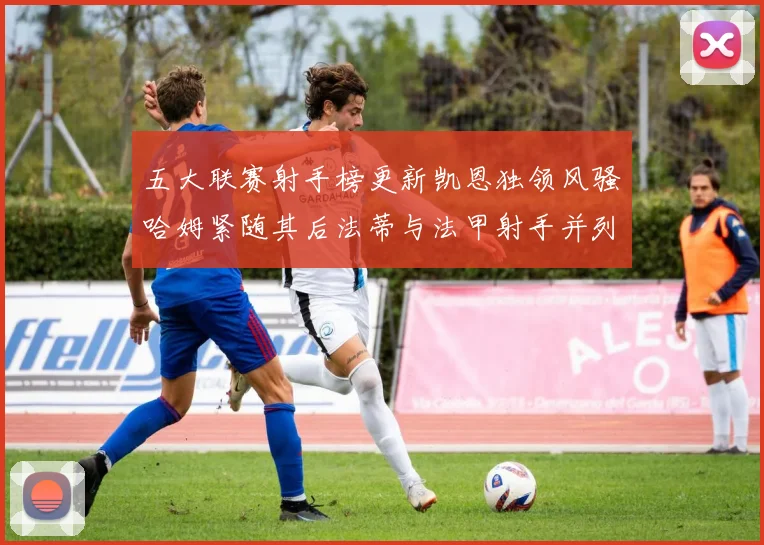 五大联赛射手榜更新凯恩独领风骚哈姆紧随其后法蒂与法甲射手并列第一