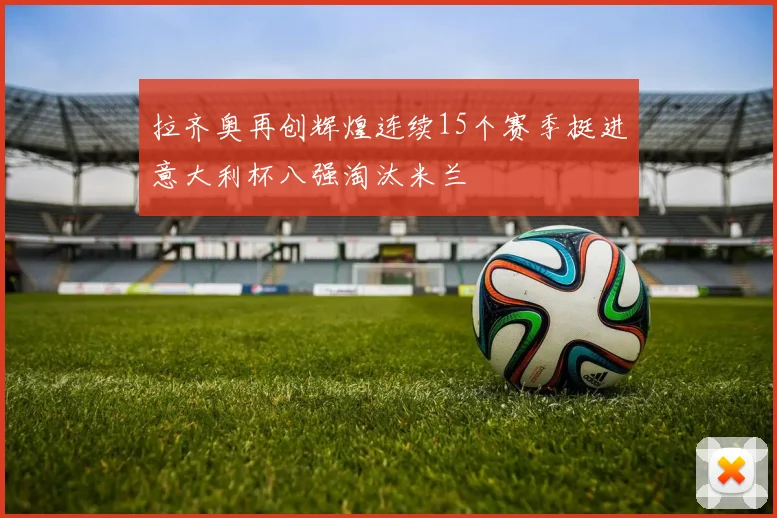 拉齐奥再创辉煌连续15个赛季挺进意大利杯八强淘汰米兰