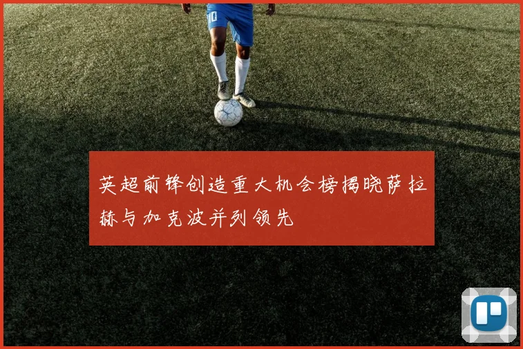 英超前锋创造重大机会榜揭晓萨拉赫与加克波并列领先