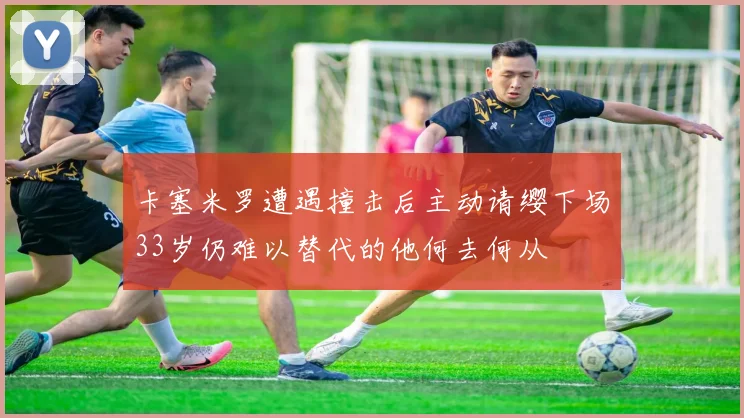 卡塞米罗遭遇撞击后主动请缨下场33岁仍难以替代的他何去何从