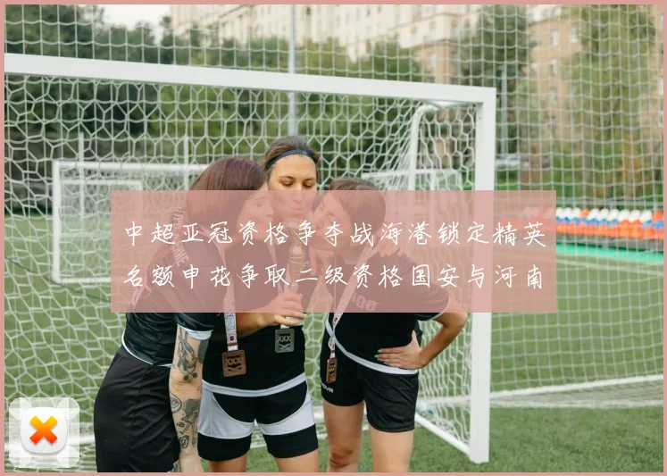 中超亚冠资格争夺战海港锁定精英名额申花争取二级资格国安与河南悬念待解