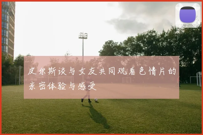 皮尔斯谈与女友共同观看色情片的亲密体验与感受
