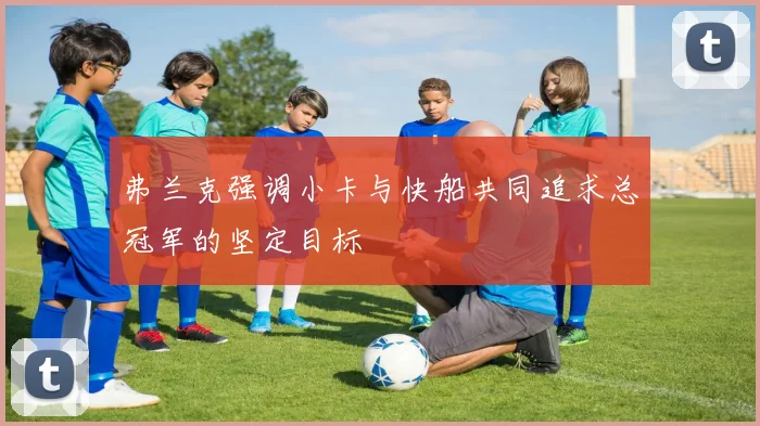 弗兰克强调小卡与快船共同追求总冠军的坚定目标