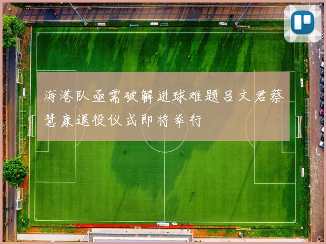 海港队亟需破解进球难题吕文君蔡慧康退役仪式即将举行