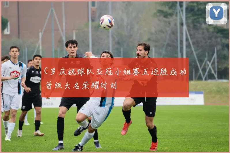 C罗庆祝球队亚冠小组赛五连胜成功晋级头名荣耀时刻