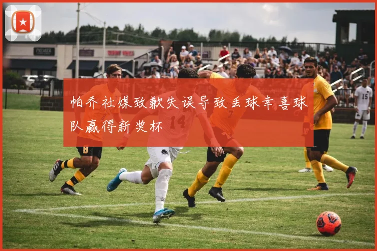 帕乔社媒致歉失误导致丢球幸喜球队赢得新奖杯