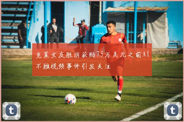 克莱女友胜诉获赔75万美元之前AI不雅视频事件引发关注