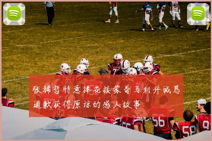 张稀哲特意捧花接蒙哥马利并诚恳道歉获得原谅的感人故事