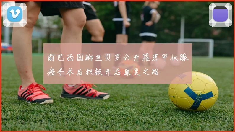 前巴西国脚里贝罗公开罹患甲状腺癌手术后积极开启康复之路