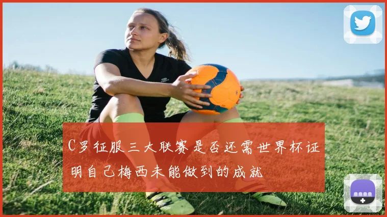 C罗征服三大联赛是否还需世界杯证明自己梅西未能做到的成就