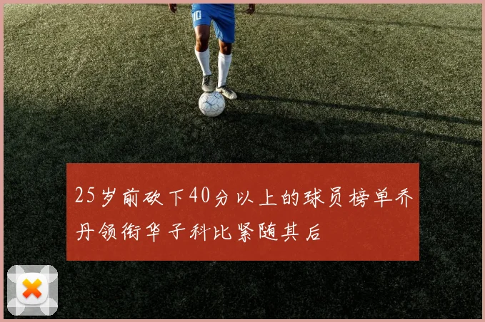 25岁前砍下40分以上的球员榜单乔丹领衔华子科比紧随其后