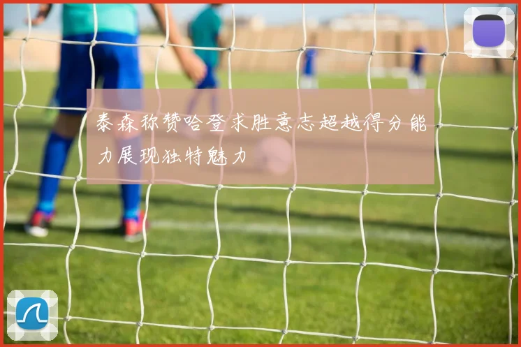 泰森称赞哈登求胜意志超越得分能力展现独特魅力