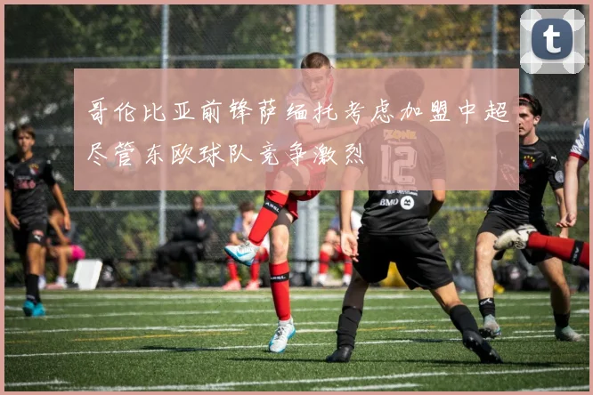 哥伦比亚前锋萨缅托考虑加盟中超尽管东欧球队竞争激烈