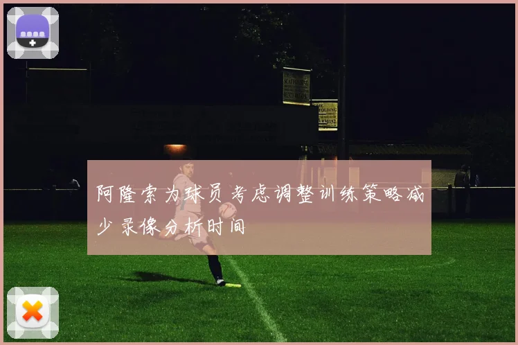 阿隆索为球员考虑调整训练策略减少录像分析时间