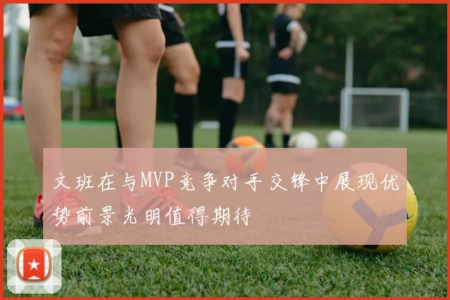 文班在与MVP竞争对手交锋中展现优势前景光明值得期待