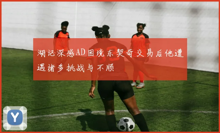 湖记深感AD困境东契奇交易后他遭遇诸多挑战与不顺