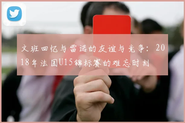 文班回忆与雷诺的友谊与竞争：2018年法国U15锦标赛的难忘时刻