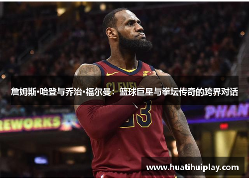 詹姆斯·哈登与乔治·福尔曼：篮球巨星与拳坛传奇的跨界对话